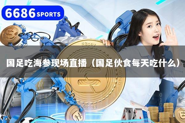 国足吃海参现场直播(国足伙食每天吃什么)