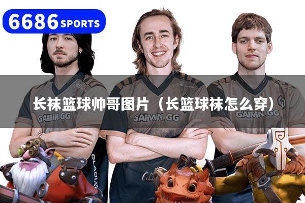 详细阅读:长袜篮球帅哥图片(长篮球袜怎么穿) 长袜篮球帅哥图片(长篮球袜怎么穿)