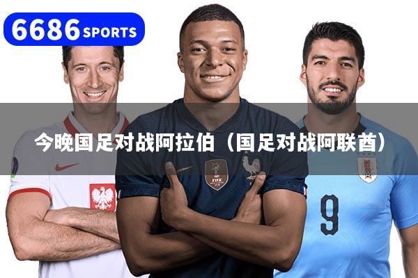 今晚国足对战阿拉伯(国足对战阿联酋)