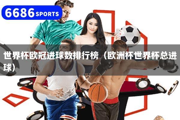 世界杯欧冠进球数排行榜(欧洲杯世界杯总进球)