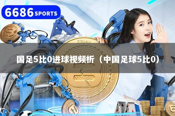 国足5比0进球视频析（中国足球5比0）